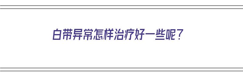 白带异常怎样治疗好一些呢？