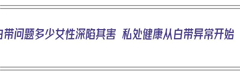 白带问题多少女性深陷其害 私处健康从白带异常开始