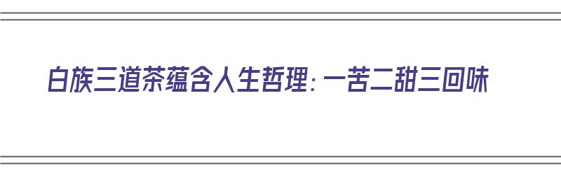 白族三道茶蕴含人生哲理：一苦二甜三回味（白族三道茶的意思）