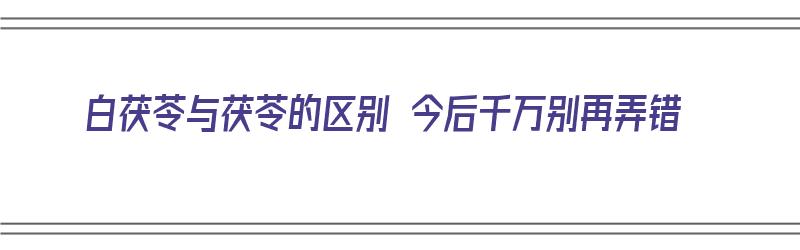 白茯苓与茯苓的区别 今后千万别再弄错（白茯苓和茯苓的功效区别）