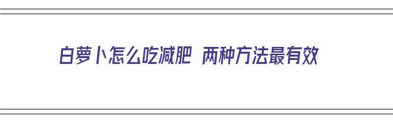 白萝卜怎么吃减肥 两种方法最有效（白萝卜怎么吃减肥 两种方法最有效果）