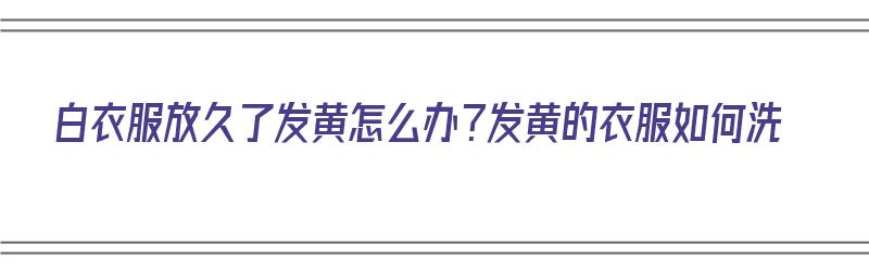 白衣服放久了发黄怎么办？发黄的衣服如何洗（白衣服放久了发黄怎么办?发黄的衣服如何洗白）