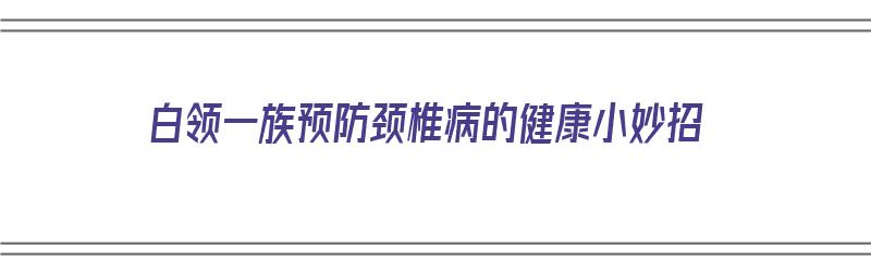 白领一族预防颈椎病的健康小妙招（白领一族预防颈椎病的健康小妙招有哪些）