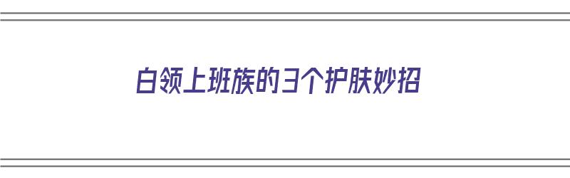 白领上班族的3个护肤妙招（白领 上班族）