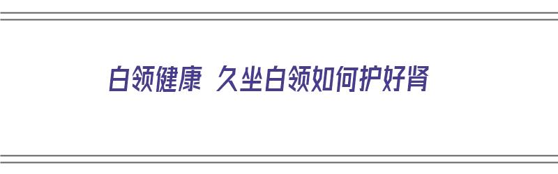 白领健康 久坐白领如何护好肾（白领健康 久坐白领如何护好肾脏）