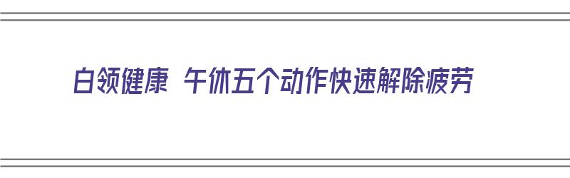 白领健康 午休五个动作快速解除疲劳（白领健康 午休五个动作快速解除疲劳视频）