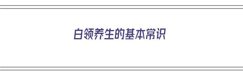 白领养生的基本常识（白领健康养生）