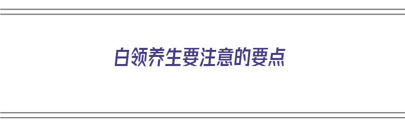 白领养生要注意的要点（白领养生要注意的要点有哪些）