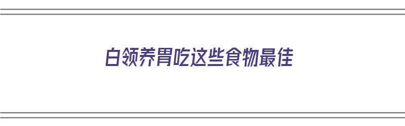 白领养胃吃这些食物最佳（白领一般喜欢吃什么）