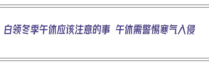 白领冬季午休应该注意的事 午休需警惕寒气入侵（冬季午睡注意事项）