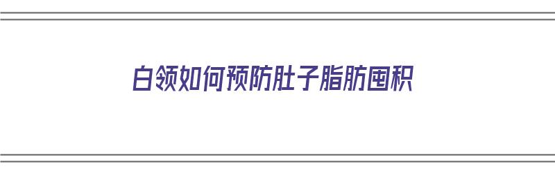 白领如何预防肚子脂肪囤积（怎么预防腹部脂肪堆积）