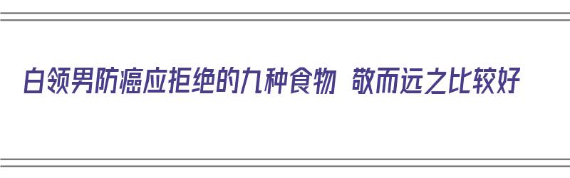 白领男防癌应拒绝的九种食物 敬而远之比较好（男性预防癌症）