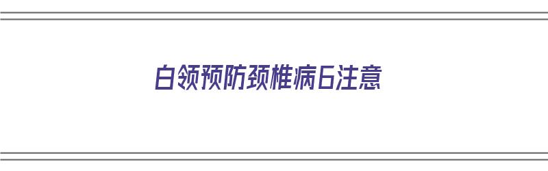 白领预防颈椎病6注意（白领怎么预防颈椎病）