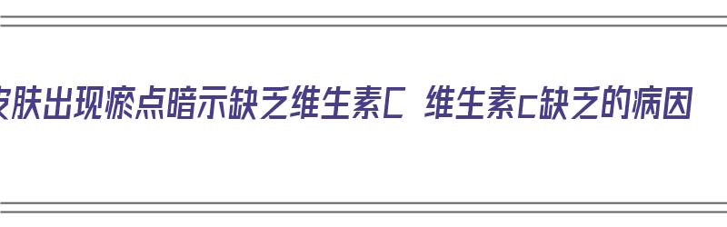 皮肤出现瘀点暗示缺乏维生素C 维生素c缺乏的病因（皮肤瘀斑是缺乏什么）