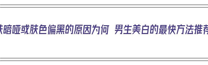 皮肤暗哑或肤色偏黑的原因为何 男生美白的最快方法推荐（皮肤黑男生怎么变白）