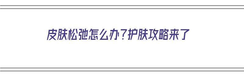 皮肤松弛怎么办？护肤攻略来了（皮肤松弛平时怎么护理）