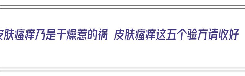 皮肤瘙痒乃是干燥惹的祸 皮肤瘙痒这五个验方请收好（皮肤瘙痒干燥怎么办2招教你止）