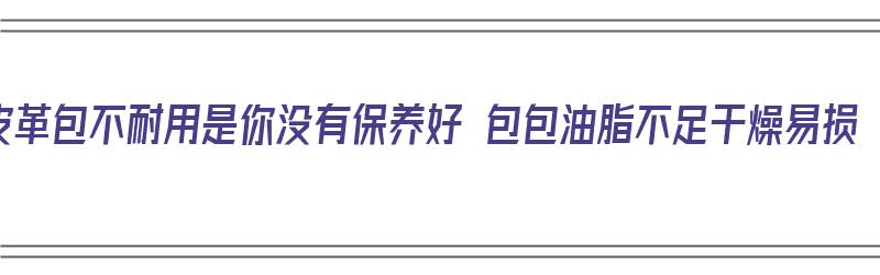 皮革包不耐用是你没有保养好 包包油脂不足干燥易损（皮革的包怎么保养）