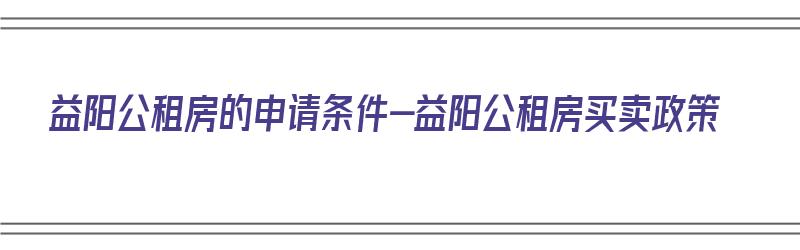 益阳公租房的申请条件-益阳公租房买卖政策（益阳市2021年公租房申请条件）