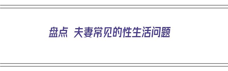 盘点 夫妻常见的性生活问题（盘点 夫妻常见的性生活问题有哪些）