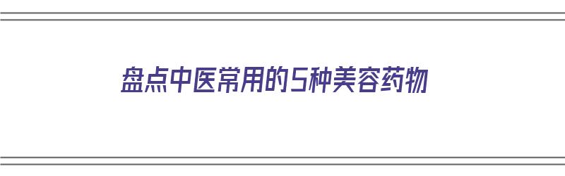 盘点中医常用的5种美容药物（盘点中医常用的5种美容药物有哪些）