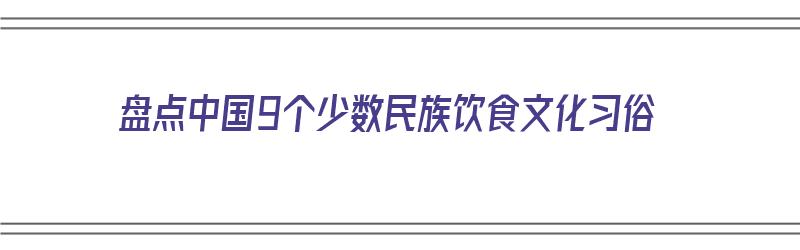 盘点中国9个少数民族饮食文化习俗（中国少数民族的饮食文化大全）