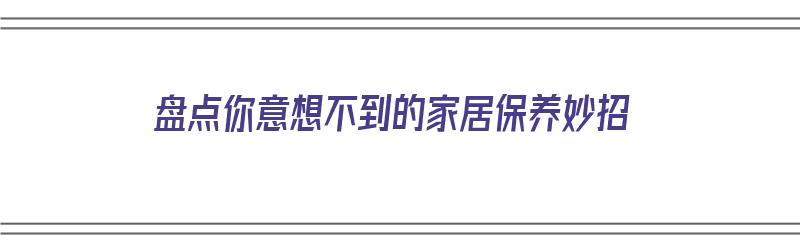 盘点你意想不到的家居保养妙招（家居怎么保养）