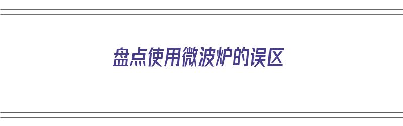 盘点使用微波炉的误区（盘点使用微波炉的误区有哪些）