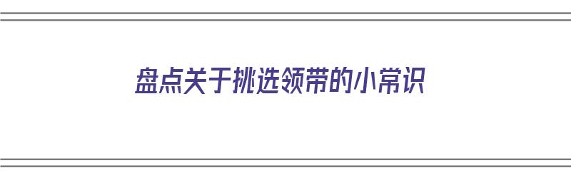 盘点关于挑选领带的小常识（盘点关于挑选领带的小常识有哪些）