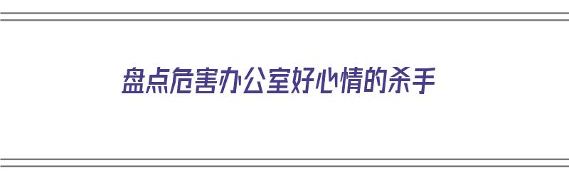 盘点危害办公室好心情的杀手（办公室危害的来源）