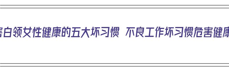 盘点危害白领女性健康的五大坏习惯 不良工作坏习惯危害健康（危害女性健康的五大疾病）