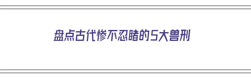 盘点古代惨不忍睹的5大兽刑（古代兽类）