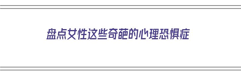 盘点女性这些奇葩的心理恐惧症（盘点女性这些奇葩的心理恐惧症视频）