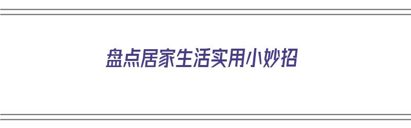 盘点居家生活实用小妙招（居家生活小妙招有哪些）