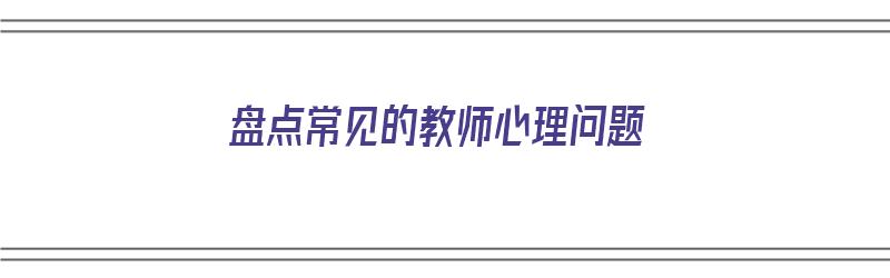 盘点常见的教师心理问题（盘点常见的教师心理问题有哪些）