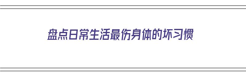 盘点日常生活最伤身体的坏习惯（最伤身体的生活方式）