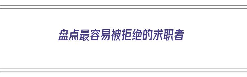 盘点最容易被拒绝的求职者（盘点最容易被拒绝的求职者是谁）