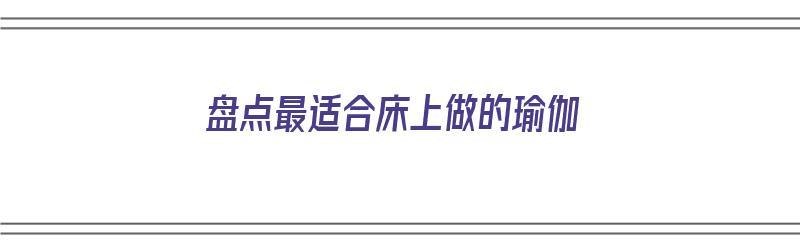 盘点最适合床上做的瑜伽（盘点最适合床上做的瑜伽动作视频）