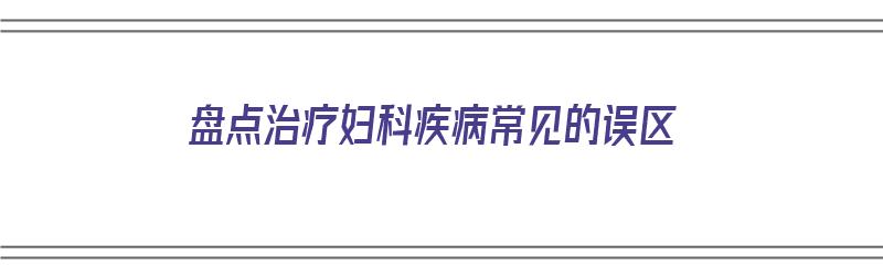 盘点治疗妇科疾病常见的误区（盘点治疗妇科疾病常见的误区有哪些）