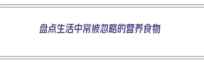 盘点生活中常被忽略的营养食物（盘点生活中常被忽略的营养食物有哪些）