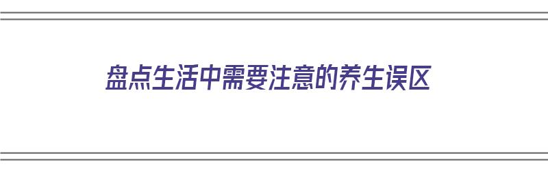 盘点生活中需要注意的养生误区（盘点生活中需要注意的养生误区有哪些）