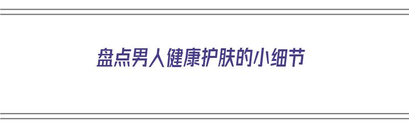 盘点男人健康护肤的小细节（男人护肤小常识）