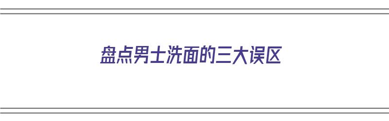 盘点男士洗面的三大误区（盘点男士洗面的三大误区有哪些）