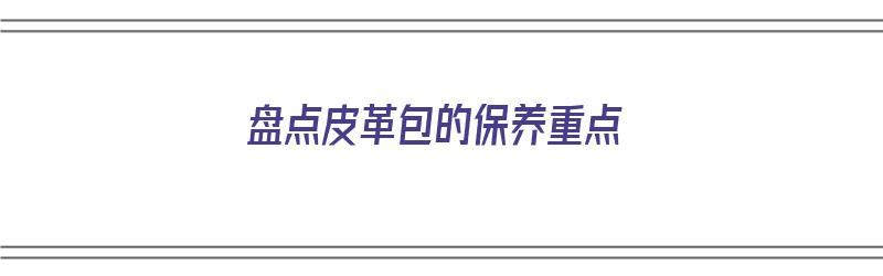 盘点皮革包的保养重点（盘点皮革包的保养重点有哪些）