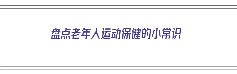 盘点老年人运动保健的小常识（盘点老年人运动保健的小常识有哪些）