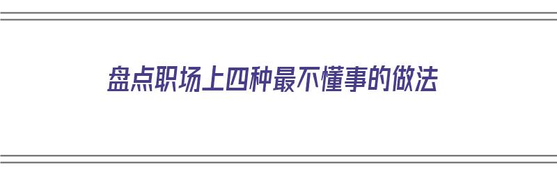 盘点职场上四种最不懂事的做法（盘点职场上四种最不懂事的做法是什么）