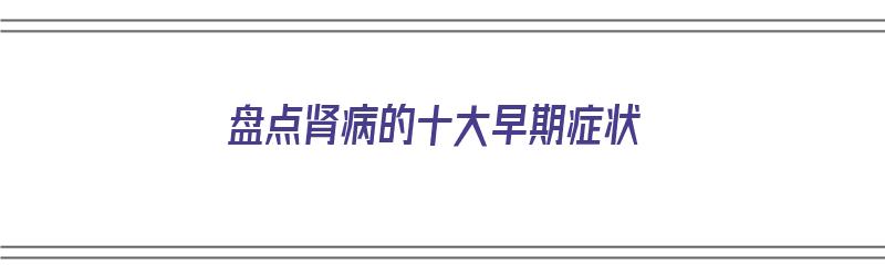 盘点肾病的十大早期症状（盘点肾病的十大早期症状有哪些）