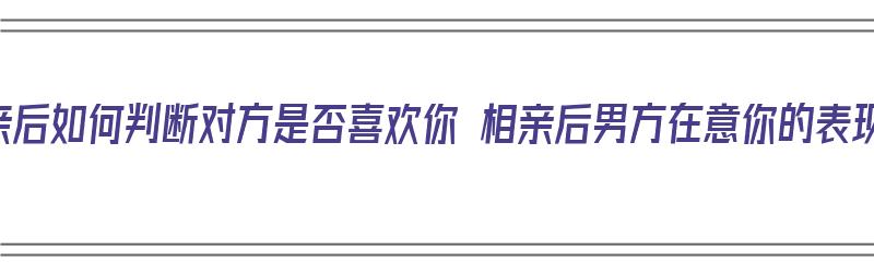 相亲后如何判断对方是否喜欢你 相亲后男方在意你的表现（相亲后怎样判断对方是否喜欢你）