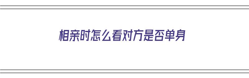 相亲时怎么看对方是否单身（相亲时怎么看对方是否单身了）