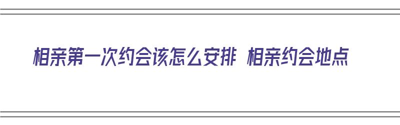 相亲第一次约会该怎么安排 相亲约会地点（相亲第一次约会该怎么安排 相亲约会地点呢）